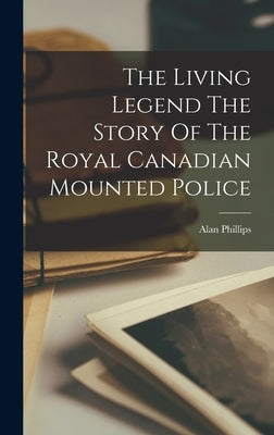 The Living Legend The Story Of The Royal Canadian Mounted Police by Phillips, Alan