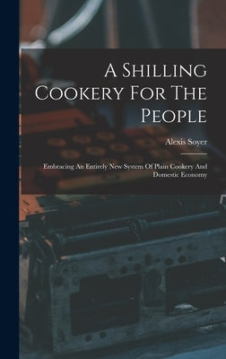 A Shilling Cookery For The People: Embracing An Entirely New System Of Plain Cookery And Domestic Economy by 1809-1858, Soyer Alexis