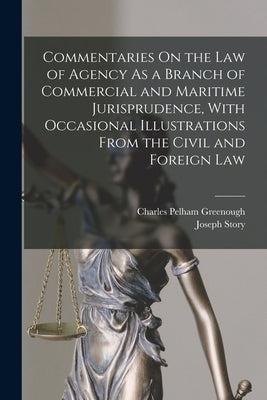 Commentaries On the Law of Agency As a Branch of Commercial and Maritime Jurisprudence, With Occasional Illustrations From the Civil and Foreign Law by Story, Joseph
