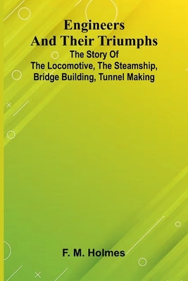 Engineers And Their Triumphs; The Story Of The Locomotive, The Steamship, Bridge Building, Tunnel Making by M. Holmes, F.