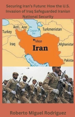 Securing Iran's Future: How the U.S. Invasion of Iraq Safeguarded Iranian National Security by Rodriguez, Roberto Miguel