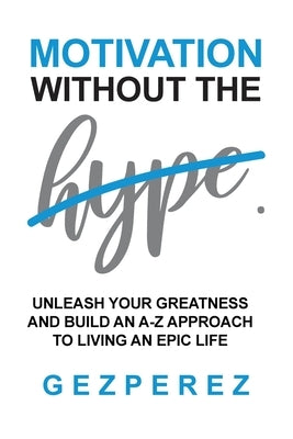 Motivation Without The Hype: Unleash Your Greatness And Build An A-Z Approach To Living An Epic Life by Perez, Gez