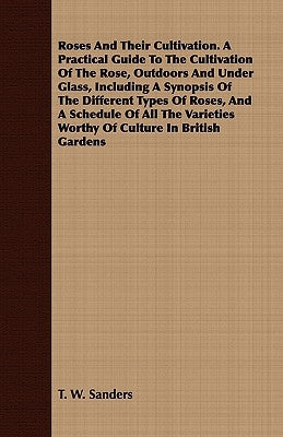 Roses And Their Cultivation. A Practical Guide To The Cultivation Of The Rose, Outdoors And Under Glass, Including A Synopsis Of The Different Types O by Sanders, T. W.