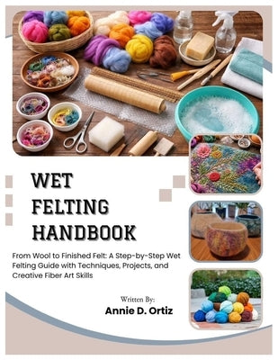 Wet Felting Handbook: From Wool to Finished Felt: A Step-by-Step Wet Felting Guide with Techniques, Projects, and Creative Fiber Art Skills by Ortiz, Annie D.