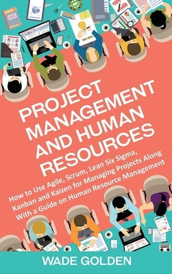 Project Management and Human Resources: How to Use Agile, Scrum, Lean Six Sigma, Kanban and Kaizen for Managing Projects Along with a Guide on Human R by Golden, Wade
