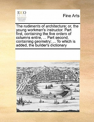 The Rudiments of Architecture; Or, the Young Workman's Instructor. Part First, Containing the Five Orders of Columns Entire, ... Part Second, Containi by Multiple Contributors