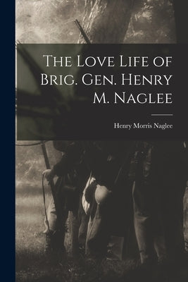 The Love Life of Brig. Gen. Henry M. Naglee by Naglee, Henry Morris