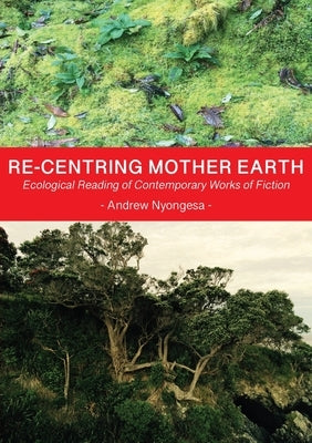 Re-centring Mother Earth: Ecological Reading of Contemporary Works of Fiction by Nyongesa, Andrew