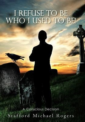 I Refuse to Be Who I Used to Be!: A Conscious Decision by Rogers, Stafford Michael