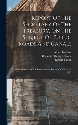 Report Of The Secretary Of The Treasury, On The Subject Of Public Roads And Canals: Made In Pursuance Of A Resolution Of Senate, Of March 2d, 1807 by United States Dept of the Treasury