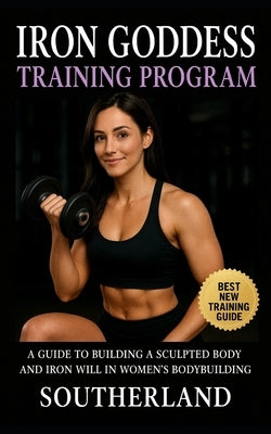 Iron Goddess Training Program: A Guide to Building a Sculpted Body and Iron Will in Women's Bodybuilding by Southerland