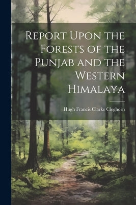 Report Upon the Forests of the Punjab and the Western Himalaya by Cleghorn, Hugh Francis Clarke