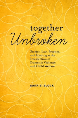 Together Unbroken: Stories, Law, Practice, and Healing at the Intersection of Domestic Violence and Child Welfare by Block, Sara B.