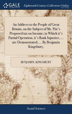 An Address to the People of Great Britain, on the Subject of Mr. Pitt's Proposed tax on Income; in Which it's Partial Operation, it's Rank Injustice, by Kingsbury, Benjamin