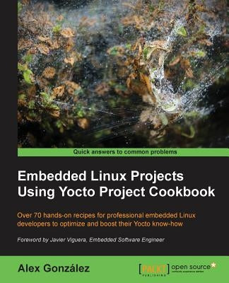 Embedded Linux Projects Using Yocto Project Cookbook: Over 70 hands-on recipes for professional embedded Linux developers to optimize and boost their by González, Alex