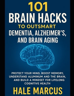101 Brain Hacks to Outsmart Dementia, Alzheimer's, and Brain Aging: Protect Your Mind, Boost Memory, Understand Aluminum and the Brain, and Build a Mi by Marcus, Hale