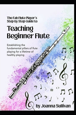 Teaching Beginner Flute: Establishing the Fundamental Pillars of Flute Playing for a Lifetime of Healthy Playing by Sullivan, Joanna Lee