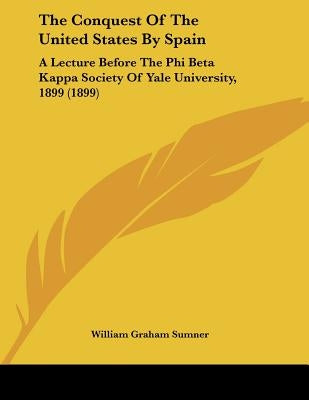 The Conquest Of The United States By Spain: A Lecture Before The Phi Beta Kappa Society Of Yale University, 1899 (1899) by Sumner, William Graham