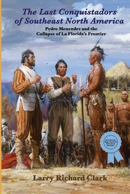 The Last Conquistadors of Southeast North America: Pedro Menéndez and the Collapse of La Florida's Frontier by Clark, Larry Richard