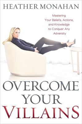 Overcome Your Villains: Mastering Your Beliefs, Actions, and Knowledge to Conquer Any Adversity by Monahan, Heather
