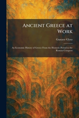 Ancient Greece at Work: An Economic History of Greece From the Homeric Period to the Roman Conquest by Glotz, Gustave