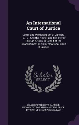 An International Court of Justice: Letter and Memorandum of January 12, 1914, to the Netherland Minister of Foreign Affairs, in Behalf of the Establis by Scott, James Brown