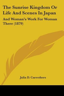 The Sunrise Kingdom Or Life And Scenes In Japan: And Woman's Work For Woman There (1879) by Carrothers, Julia D.