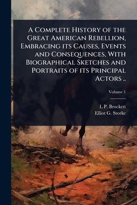 A Complete History of the Great American Rebellion, Embracing its Causes, Events and Consequences, With Biographical Sketches and Portraits of its Pri by Brockett, L. P. 1820-1893