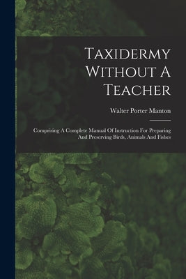 Taxidermy Without A Teacher: Comprising A Complete Manual Of Instruction For Preparing And Preserving Birds, Animals And Fishes by Manton, Walter Porter