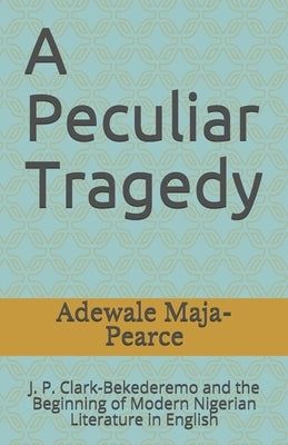 A Peculiar Tragedy: J. P. Clark-Bekederemo and the Beginning of Modern Nigerian Literature in English by Maja-Pearce, Adewale