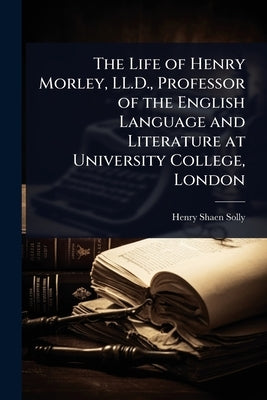 The Life of Henry Morley, LL.D., Professor of the English Language and Literature at University College, London by Solly, Henry Shaen