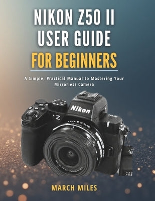 Nikon Z50 II User Guide for Beginners: A Simple, Practical Manual to Mastering Your Mirrorless Camera by Miles, March