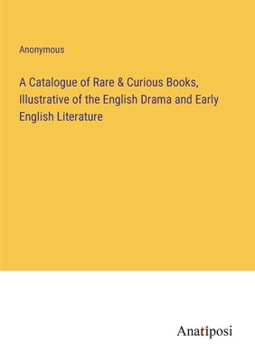 A Catalogue of Rare & Curious Books, Illustrative of the English Drama and Early English Literature by Anonymous