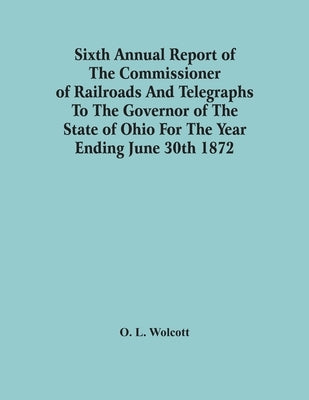 Sixth Annual Report Of The Commissioner Of Railroads And Telegraphs To The Governor Of The State Of Ohio For The Year Ending June 30Th 1872 by L. Wolcott, O.