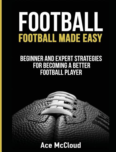 Football: Football Made Easy: Beginner and Expert Strategies For Becoming A Better Football Player by McCloud, Ace
