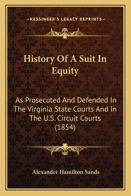 History Of A Suit In Equity: As Prosecuted And Defended In The Virginia State Courts And In The U.S. Circuit Courts (1854) by Sands, Alexander Hamilton