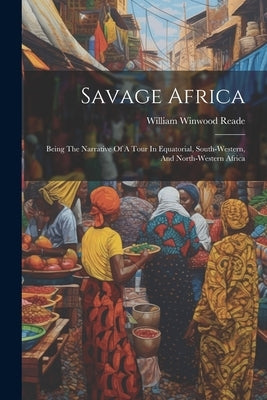 Savage Africa: Being The Narrative Of A Tour In Equatorial, South-western, And North-western Africa by Reade, William Winwood