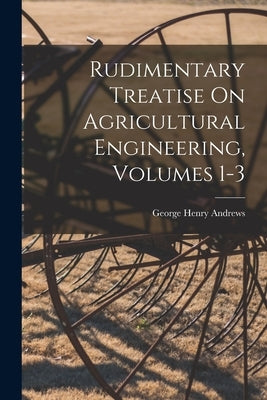 Rudimentary Treatise On Agricultural Engineering, Volumes 1-3 by Andrews, George Henry