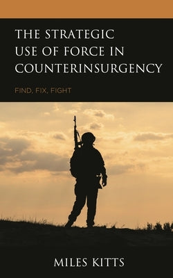 Strategic Use of Force in Counterinsurgency: Find, Fix, Fight by Kitts, Miles