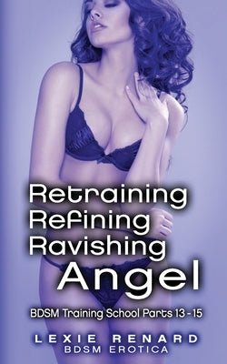 Retraining, Refining, Ravishing Angel: BDSM Training School Books 13, 14, 15 - Angel's Story by Renard, Lexie