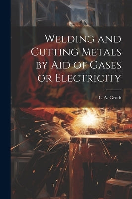 Welding and Cutting Metals by Aid of Gases or Electricity by Groth, L. a. (Lorentz Albert)