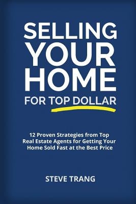 Selling Your Home for Top Dollar: 12 Proven Strategies from Top Real Estate Agents for Getting Your Home Sold Fast at the Best Price by Trang, Steve