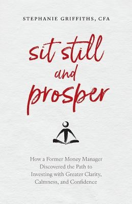 Sit Still and Prosper: How a Former Money Manager Discovered the Path to Investing with Greater Clarity, Calmness, and Confidence by Griffiths, Stephanie