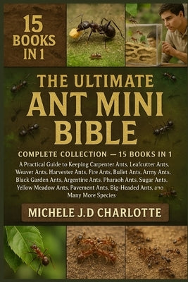 The Ultimate Ant Mini Bible: COMPLETE COLLECTION - 15 BOOKS IN 1: A Practical Guide to Keeping Carpenter Ants, Leafcutter Ants, Weaver Ants, Harvester by J. D. Charlotte, Michele