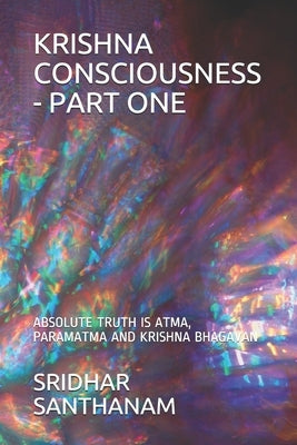 Krishna Consciousness - Part One: Absolute Truth Is Atma, Paramatma and Krishna Bhagavan by Santhanam, Sridhar