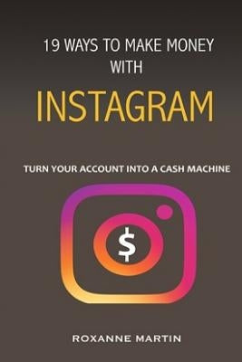 19 Ways To Make Money With Instagram: Turn your account into a cash machine by Martin, Roxanne
