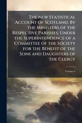 The new Statistical Account of Scotland. By the Ministers of the Respective Parishes, Under the Superintendence of a Committee of the Society for the by Anonymous