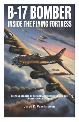B-17 Bomber: Inside the Flying Fortress: The True Stories of the Crew, the Dangers They Faced, and the Ultimate Price of War by D. Washington, Jared