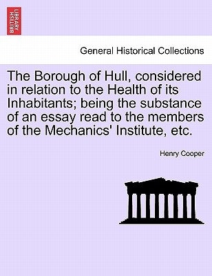The Borough of Hull, Considered in Relation to the Health of Its Inhabitants; Being the Substance of an Essay Read to the Members of the Mechanics' In by Cooper, Henry