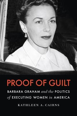 Proof of Guilt: Barbara Graham and the Politics of Executing Women in America by Cairns, Kathleen A.